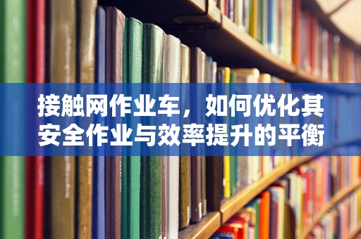 接触网作业车，如何优化其安全作业与效率提升的平衡？