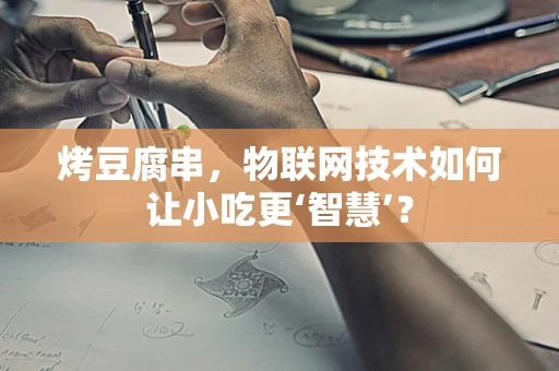 烤豆腐串，物联网技术如何让小吃更‘智慧’？