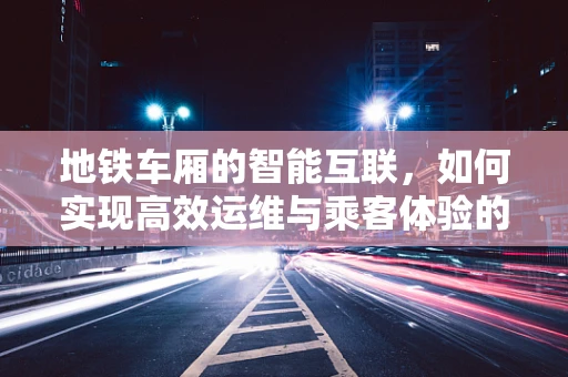 地铁车厢的智能互联，如何实现高效运维与乘客体验的双重提升？