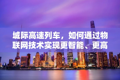 城际高速列车，如何通过物联网技术实现更智能、更高效的运营？
