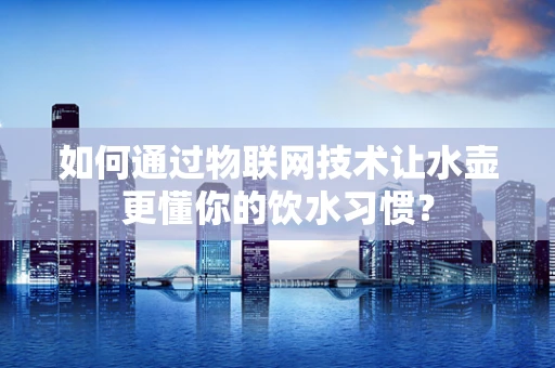 如何通过物联网技术让水壶更懂你的饮水习惯？