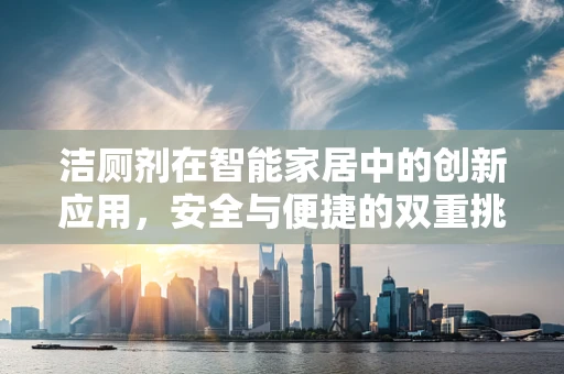 洁厕剂在智能家居中的创新应用，安全与便捷的双重挑战