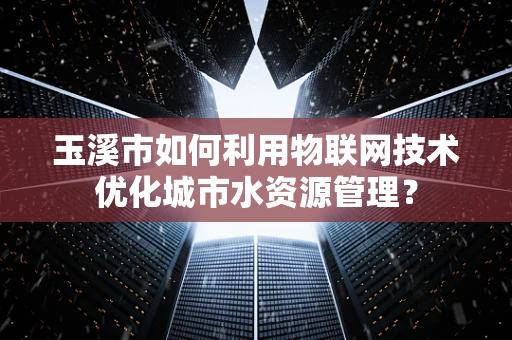 玉溪市如何利用物联网技术优化城市水资源管理？