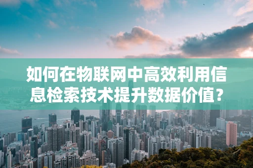 如何在物联网中高效利用信息检索技术提升数据价值？
