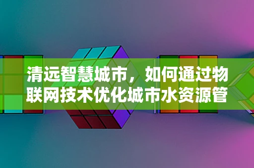清远智慧城市，如何通过物联网技术优化城市水资源管理？
