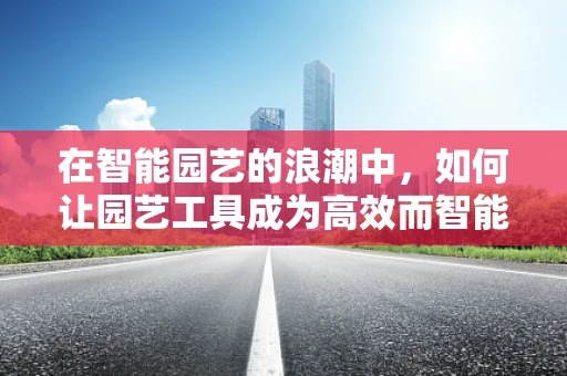 在智能园艺的浪潮中，如何让园艺工具成为高效而智能的助手？
