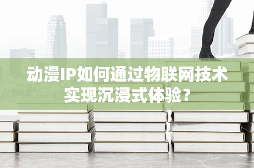 动漫IP如何通过物联网技术实现沉浸式体验？