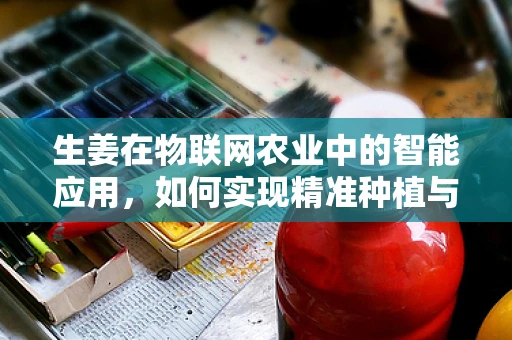 生姜在物联网农业中的智能应用，如何实现精准种植与监控？