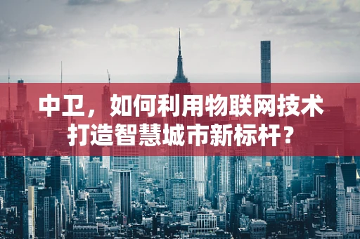 中卫，如何利用物联网技术打造智慧城市新标杆？