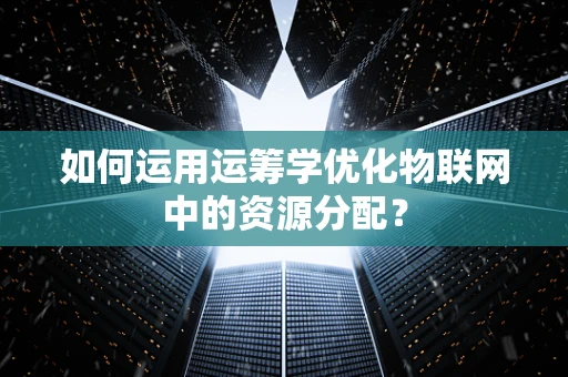 如何运用运筹学优化物联网中的资源分配？