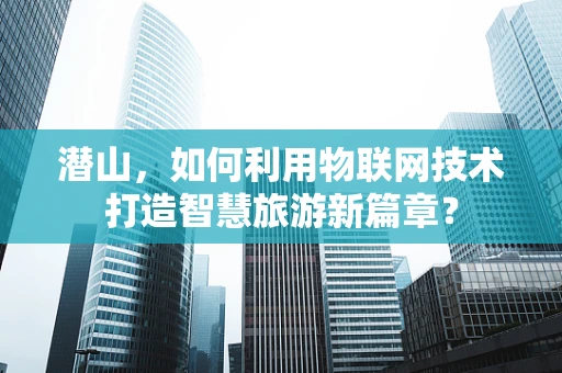 潜山，如何利用物联网技术打造智慧旅游新篇章？