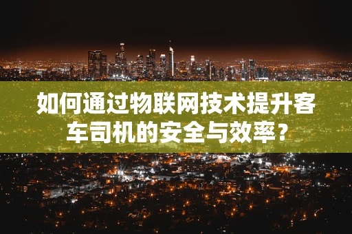 如何通过物联网技术提升客车司机的安全与效率？