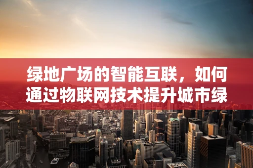 绿地广场的智能互联，如何通过物联网技术提升城市绿肺的效率与可持续性？