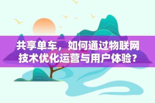 共享单车，如何通过物联网技术优化运营与用户体验？