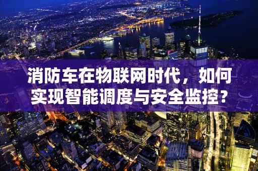 消防车在物联网时代，如何实现智能调度与安全监控？