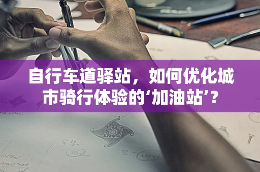 自行车道驿站，如何优化城市骑行体验的‘加油站’？