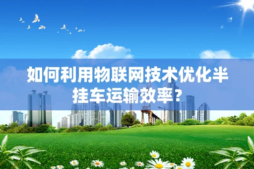 如何利用物联网技术优化半挂车运输效率？