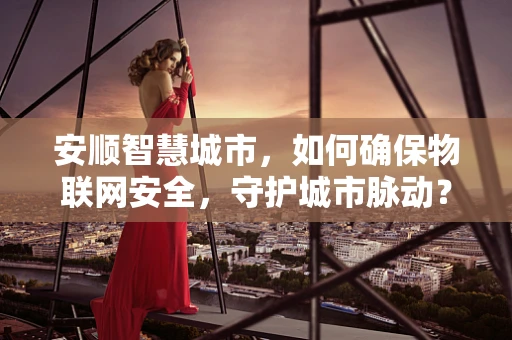 安顺智慧城市，如何确保物联网安全，守护城市脉动？
