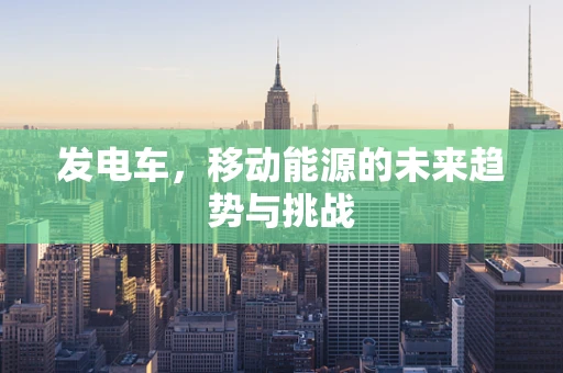 发电车，移动能源的未来趋势与挑战