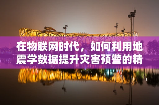 在物联网时代，如何利用地震学数据提升灾害预警的精准度？