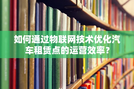 如何通过物联网技术优化汽车租赁点的运营效率？