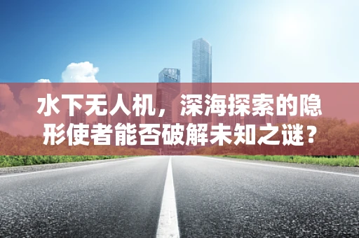 水下无人机，深海探索的隐形使者能否破解未知之谜？