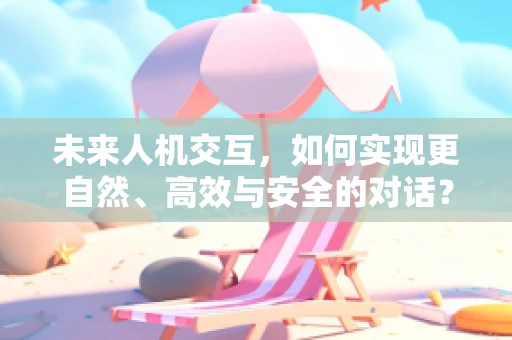 未来人机交互，如何实现更自然、高效与安全的对话？