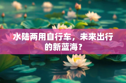 水陆两用自行车，未来出行的新蓝海？