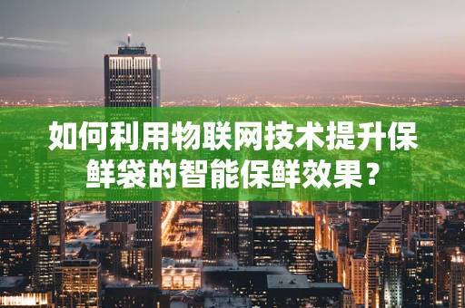 如何利用物联网技术提升保鲜袋的智能保鲜效果？