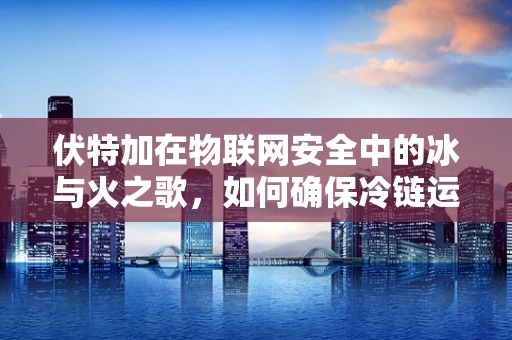 伏特加在物联网安全中的冰与火之歌，如何确保冷链运输中的纯净与安全？