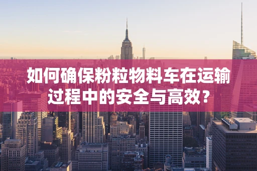 如何确保粉粒物料车在运输过程中的安全与高效？