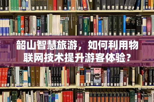 韶山智慧旅游，如何利用物联网技术提升游客体验？