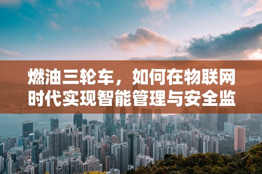 燃油三轮车，如何在物联网时代实现智能管理与安全监控？