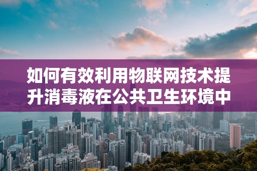 如何有效利用物联网技术提升消毒液在公共卫生环境中的使用效率与安全性？