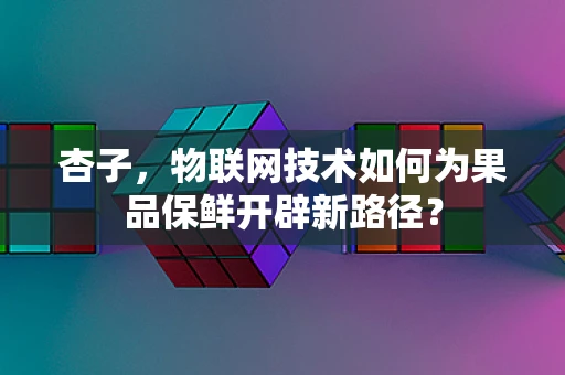 杏子，物联网技术如何为果品保鲜开辟新路径？