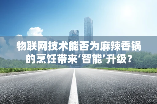 物联网技术能否为麻辣香锅的烹饪带来‘智能’升级？