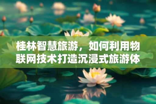 桂林智慧旅游，如何利用物联网技术打造沉浸式旅游体验？