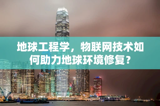 地球工程学，物联网技术如何助力地球环境修复？