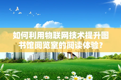 如何利用物联网技术提升图书馆阅览室的阅读体验？