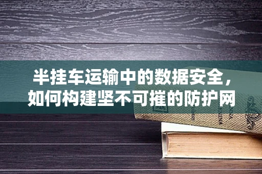 半挂车运输中的数据安全，如何构建坚不可摧的防护网？