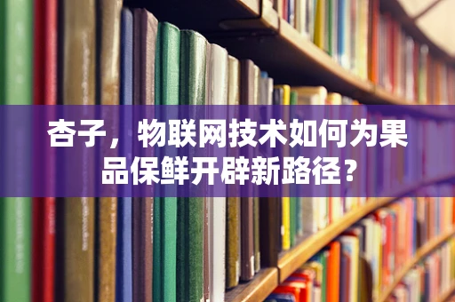 杏子，物联网技术如何为果品保鲜开辟新路径？
