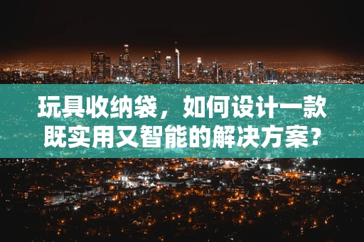玩具收纳袋，如何设计一款既实用又智能的解决方案？