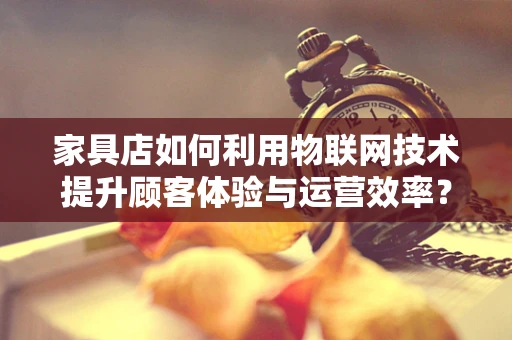 家具店如何利用物联网技术提升顾客体验与运营效率？