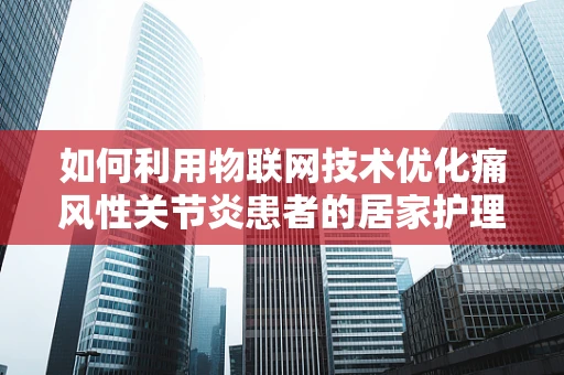 如何利用物联网技术优化痛风性关节炎患者的居家护理？