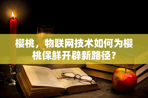樱桃，物联网技术如何为樱桃保鲜开辟新路径？