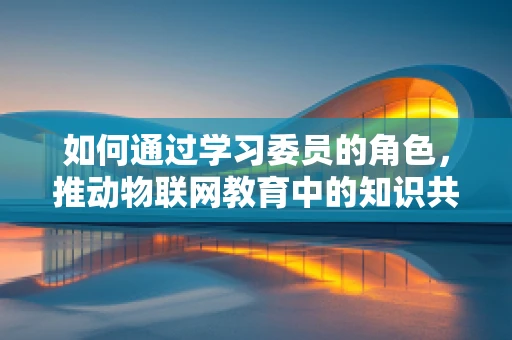 如何通过学习委员的角色，推动物联网教育中的知识共享与学习创新？