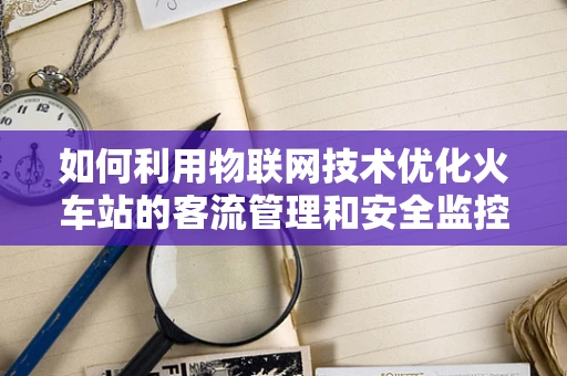 如何利用物联网技术优化火车站的客流管理和安全监控？