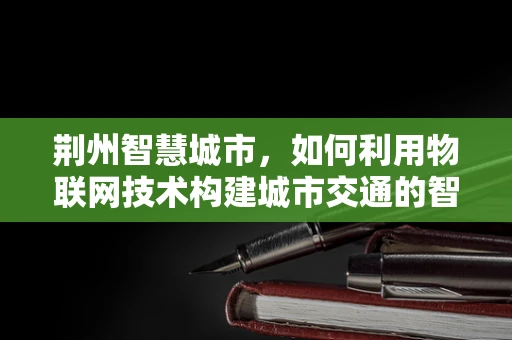 荆州智慧城市，如何利用物联网技术构建城市交通的智慧大脑？