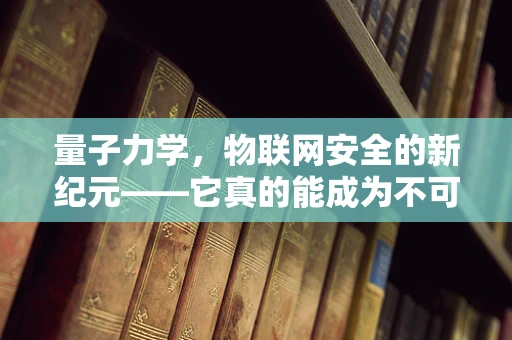 量子力学，物联网安全的新纪元——它真的能成为不可破解的密钥吗？