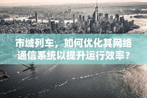 市域列车，如何优化其网络通信系统以提升运行效率？